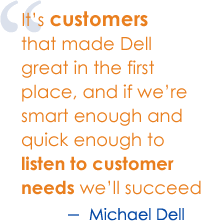 It's customers that made Dell great in the first place, and if we are smart enough and quick enough to list to customer needs we'll succeed. - Michael Dell